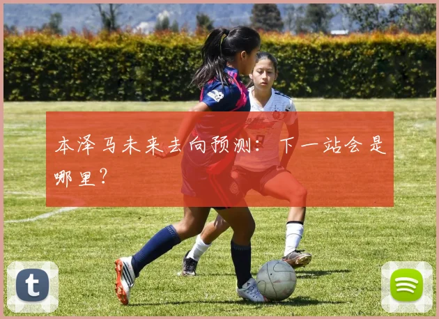 本泽马未来去向预测：下一站会是哪里？