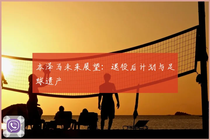 本泽马未来展望：退役后计划与足球遗产