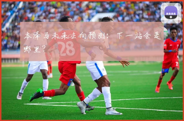 本泽马未来去向预测：下一站会是哪里？