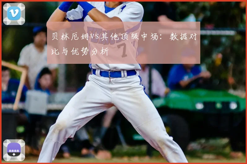 贝林厄姆vs其他顶级中场:数据对比与优势分析