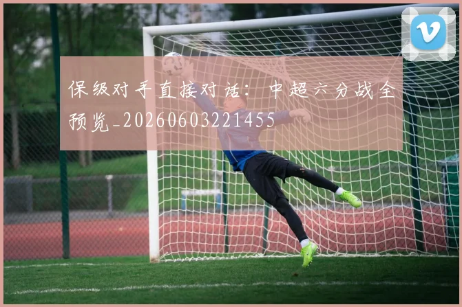 保级对手直接对话：中超六分战全预览_20260603221455