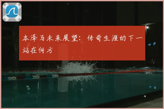 本泽马未来展望：传奇生涯的下一站在何方