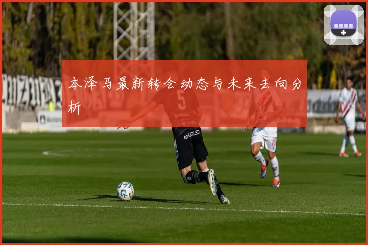 本泽马最新转会动态与未来去向分析