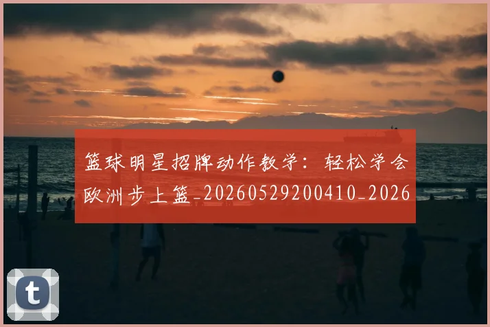 篮球明星招牌动作教学：轻松学会欧洲步上篮_20260529200410_20260610000747